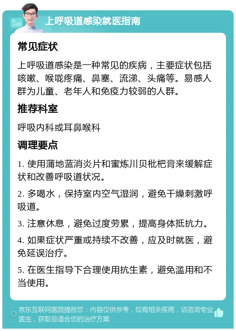 上呼吸道感染就医指南 常见症状 上呼吸道感染是一种常见的疾病，主要症状包括咳嗽、喉咙疼痛、鼻塞、流涕、头痛等。易感人群为儿童、老年人和免疫力较弱的人群。 推荐科室 呼吸内科或耳鼻喉科 调理要点 1. 使用蒲地蓝消炎片和蜜炼川贝枇杷膏来缓解症状和改善呼吸道状况。 2. 多喝水，保持室内空气湿润，避免干燥刺激呼吸道。 3. 注意休息，避免过度劳累，提高身体抵抗力。 4. 如果症状严重或持续不改善，应及时就医，避免延误治疗。 5. 在医生指导下合理使用抗生素，避免滥用和不当使用。