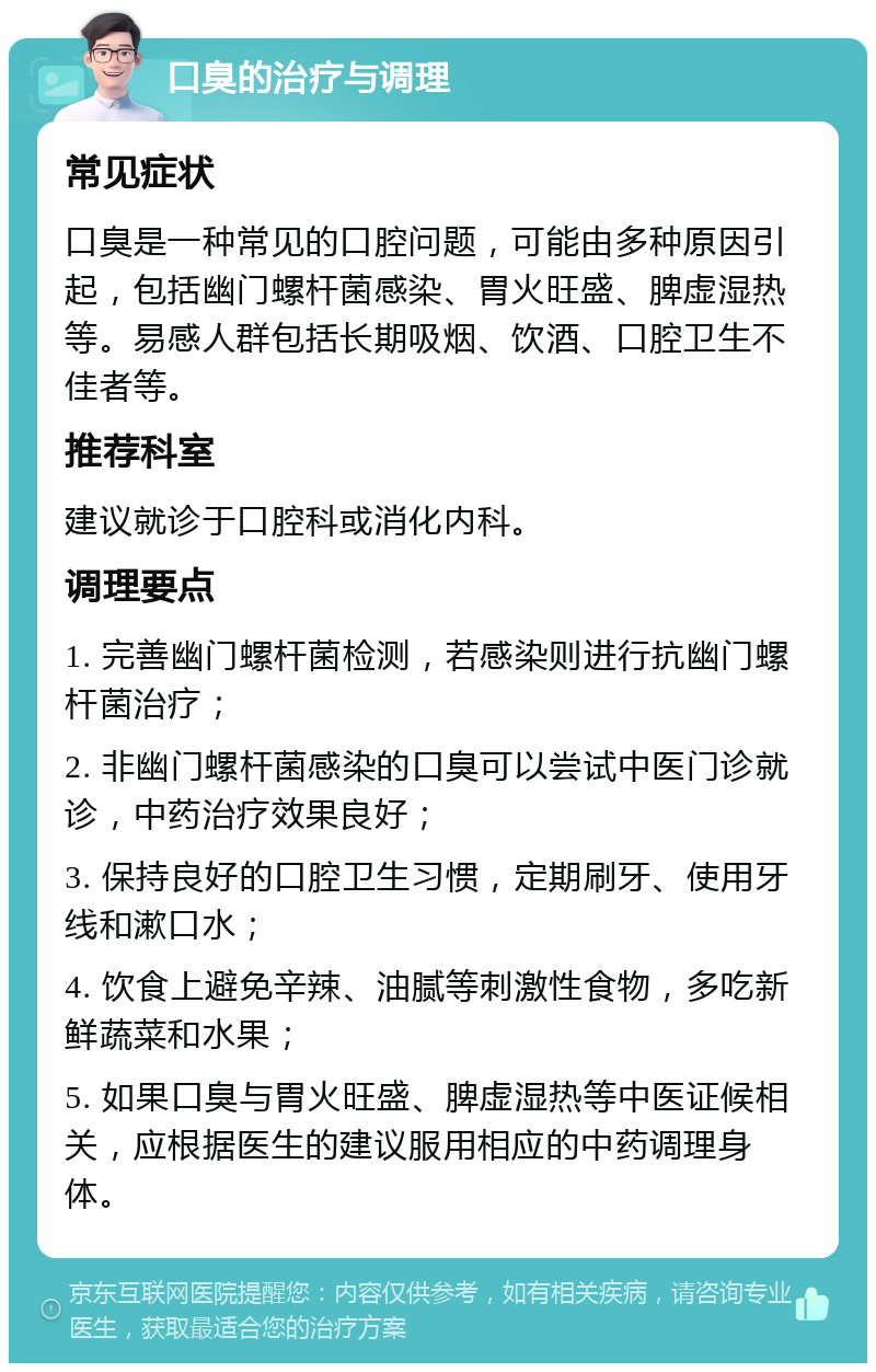 口臭的治疗与调理 常见症状 口臭是一种常见的口腔问题，可能由多种原因引起，包括幽门螺杆菌感染、胃火旺盛、脾虚湿热等。易感人群包括长期吸烟、饮酒、口腔卫生不佳者等。 推荐科室 建议就诊于口腔科或消化内科。 调理要点 1. 完善幽门螺杆菌检测，若感染则进行抗幽门螺杆菌治疗； 2. 非幽门螺杆菌感染的口臭可以尝试中医门诊就诊，中药治疗效果良好； 3. 保持良好的口腔卫生习惯，定期刷牙、使用牙线和漱口水； 4. 饮食上避免辛辣、油腻等刺激性食物，多吃新鲜蔬菜和水果； 5. 如果口臭与胃火旺盛、脾虚湿热等中医证候相关，应根据医生的建议服用相应的中药调理身体。