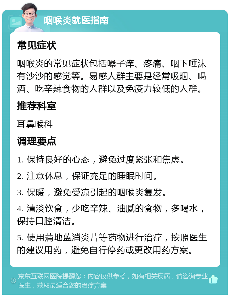 咽喉炎就医指南 常见症状 咽喉炎的常见症状包括嗓子痒、疼痛、咽下唾沫有沙沙的感觉等。易感人群主要是经常吸烟、喝酒、吃辛辣食物的人群以及免疫力较低的人群。 推荐科室 耳鼻喉科 调理要点 1. 保持良好的心态，避免过度紧张和焦虑。 2. 注意休息，保证充足的睡眠时间。 3. 保暖，避免受凉引起的咽喉炎复发。 4. 清淡饮食，少吃辛辣、油腻的食物，多喝水，保持口腔清洁。 5. 使用蒲地蓝消炎片等药物进行治疗，按照医生的建议用药，避免自行停药或更改用药方案。