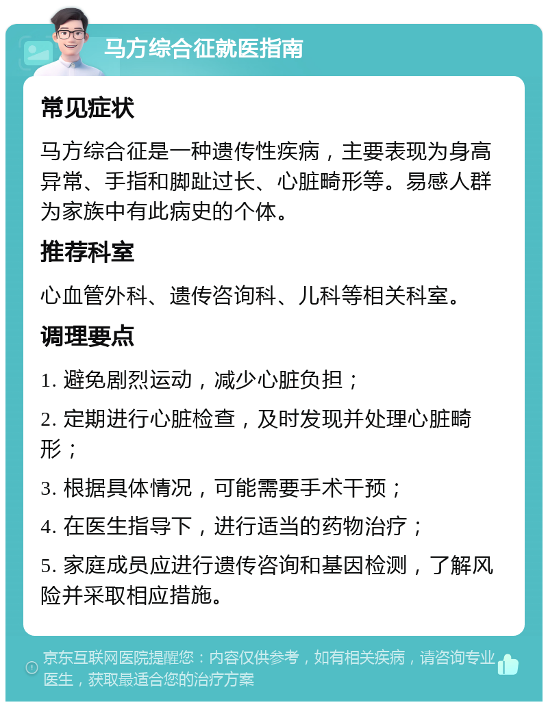 马方综合征就医指南 常见症状 马方综合征是一种遗传性疾病，主要表现为身高异常、手指和脚趾过长、心脏畸形等。易感人群为家族中有此病史的个体。 推荐科室 心血管外科、遗传咨询科、儿科等相关科室。 调理要点 1. 避免剧烈运动，减少心脏负担； 2. 定期进行心脏检查，及时发现并处理心脏畸形； 3. 根据具体情况，可能需要手术干预； 4. 在医生指导下，进行适当的药物治疗； 5. 家庭成员应进行遗传咨询和基因检测，了解风险并采取相应措施。