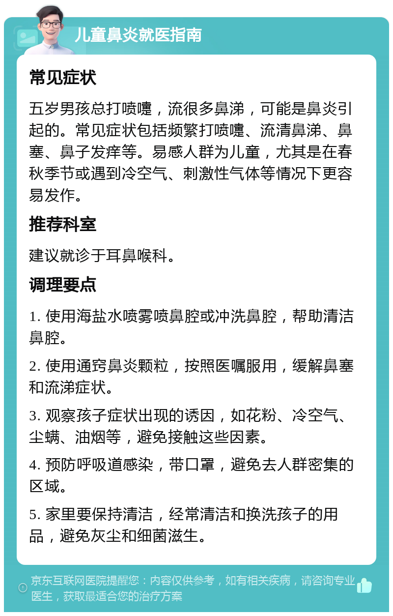 儿童鼻炎就医指南 常见症状 五岁男孩总打喷嚏，流很多鼻涕，可能是鼻炎引起的。常见症状包括频繁打喷嚏、流清鼻涕、鼻塞、鼻子发痒等。易感人群为儿童，尤其是在春秋季节或遇到冷空气、刺激性气体等情况下更容易发作。 推荐科室 建议就诊于耳鼻喉科。 调理要点 1. 使用海盐水喷雾喷鼻腔或冲洗鼻腔，帮助清洁鼻腔。 2. 使用通窍鼻炎颗粒，按照医嘱服用，缓解鼻塞和流涕症状。 3. 观察孩子症状出现的诱因，如花粉、冷空气、尘螨、油烟等，避免接触这些因素。 4. 预防呼吸道感染，带口罩，避免去人群密集的区域。 5. 家里要保持清洁，经常清洁和换洗孩子的用品，避免灰尘和细菌滋生。