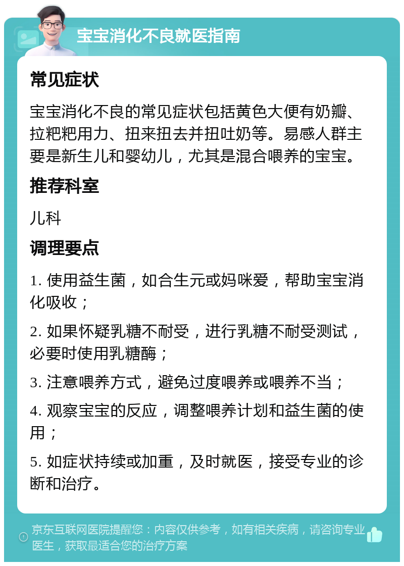 宝宝消化不良就医指南 常见症状 宝宝消化不良的常见症状包括黄色大便有奶瓣、拉粑粑用力、扭来扭去并扭吐奶等。易感人群主要是新生儿和婴幼儿，尤其是混合喂养的宝宝。 推荐科室 儿科 调理要点 1. 使用益生菌，如合生元或妈咪爱，帮助宝宝消化吸收； 2. 如果怀疑乳糖不耐受，进行乳糖不耐受测试，必要时使用乳糖酶； 3. 注意喂养方式，避免过度喂养或喂养不当； 4. 观察宝宝的反应，调整喂养计划和益生菌的使用； 5. 如症状持续或加重，及时就医，接受专业的诊断和治疗。