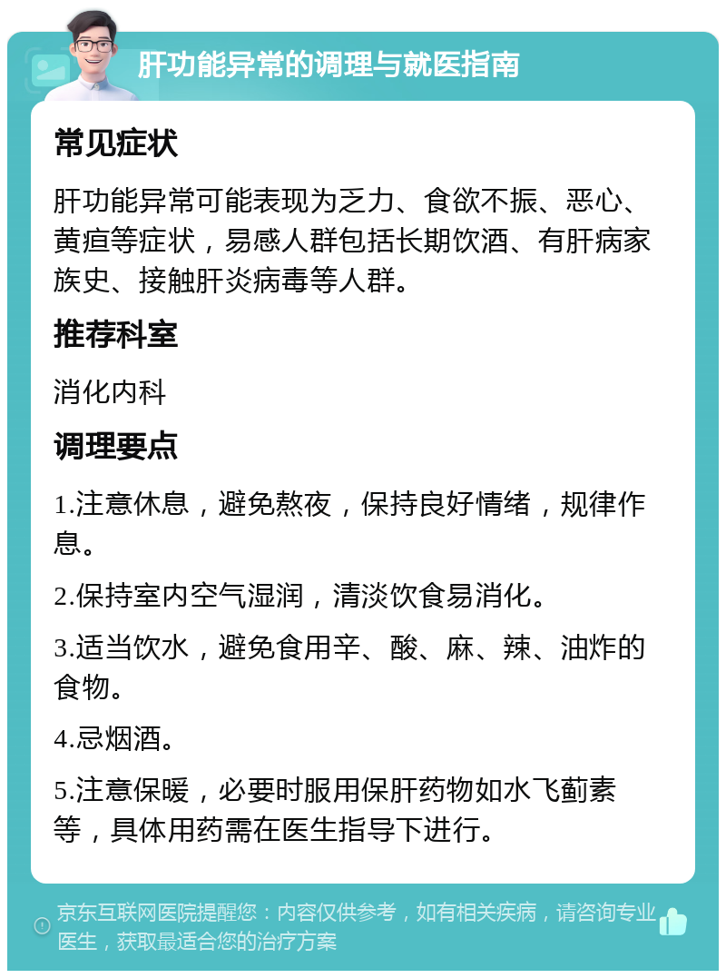 肝功能异常的调理与就医指南 常见症状 肝功能异常可能表现为乏力、食欲不振、恶心、黄疸等症状，易感人群包括长期饮酒、有肝病家族史、接触肝炎病毒等人群。 推荐科室 消化内科 调理要点 1.注意休息，避免熬夜，保持良好情绪，规律作息。 2.保持室内空气湿润，清淡饮食易消化。 3.适当饮水，避免食用辛、酸、麻、辣、油炸的食物。 4.忌烟酒。 5.注意保暖，必要时服用保肝药物如水飞蓟素等，具体用药需在医生指导下进行。