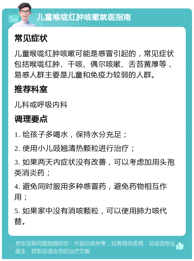 儿童喉咙红肿咳嗽就医指南 常见症状 儿童喉咙红肿咳嗽可能是感冒引起的，常见症状包括喉咙红肿、干咳、偶尔咳嗽、舌苔黄厚等，易感人群主要是儿童和免疫力较弱的人群。 推荐科室 儿科或呼吸内科 调理要点 1. 给孩子多喝水，保持水分充足； 2. 使用小儿豉翘清热颗粒进行治疗； 3. 如果两天内症状没有改善，可以考虑加用头孢类消炎药； 4. 避免同时服用多种感冒药，避免药物相互作用； 5. 如果家中没有消咳颗粒，可以使用肺力咳代替。