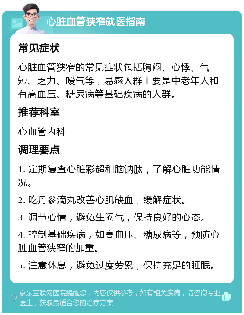 心脏血管狭窄就医指南 常见症状 心脏血管狭窄的常见症状包括胸闷、心悸、气短、乏力、嗳气等，易感人群主要是中老年人和有高血压、糖尿病等基础疾病的人群。 推荐科室 心血管内科 调理要点 1. 定期复查心脏彩超和脑钠肽，了解心脏功能情况。 2. 吃丹参滴丸改善心肌缺血，缓解症状。 3. 调节心情，避免生闷气，保持良好的心态。 4. 控制基础疾病，如高血压、糖尿病等，预防心脏血管狭窄的加重。 5. 注意休息，避免过度劳累，保持充足的睡眠。