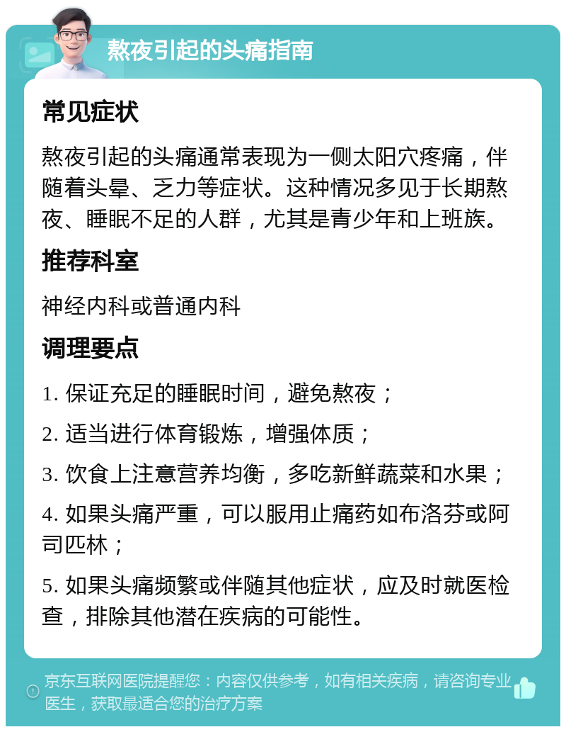 熬夜引起的头痛指南 常见症状 熬夜引起的头痛通常表现为一侧太阳穴疼痛，伴随着头晕、乏力等症状。这种情况多见于长期熬夜、睡眠不足的人群，尤其是青少年和上班族。 推荐科室 神经内科或普通内科 调理要点 1. 保证充足的睡眠时间，避免熬夜； 2. 适当进行体育锻炼，增强体质； 3. 饮食上注意营养均衡，多吃新鲜蔬菜和水果； 4. 如果头痛严重，可以服用止痛药如布洛芬或阿司匹林； 5. 如果头痛频繁或伴随其他症状，应及时就医检查，排除其他潜在疾病的可能性。