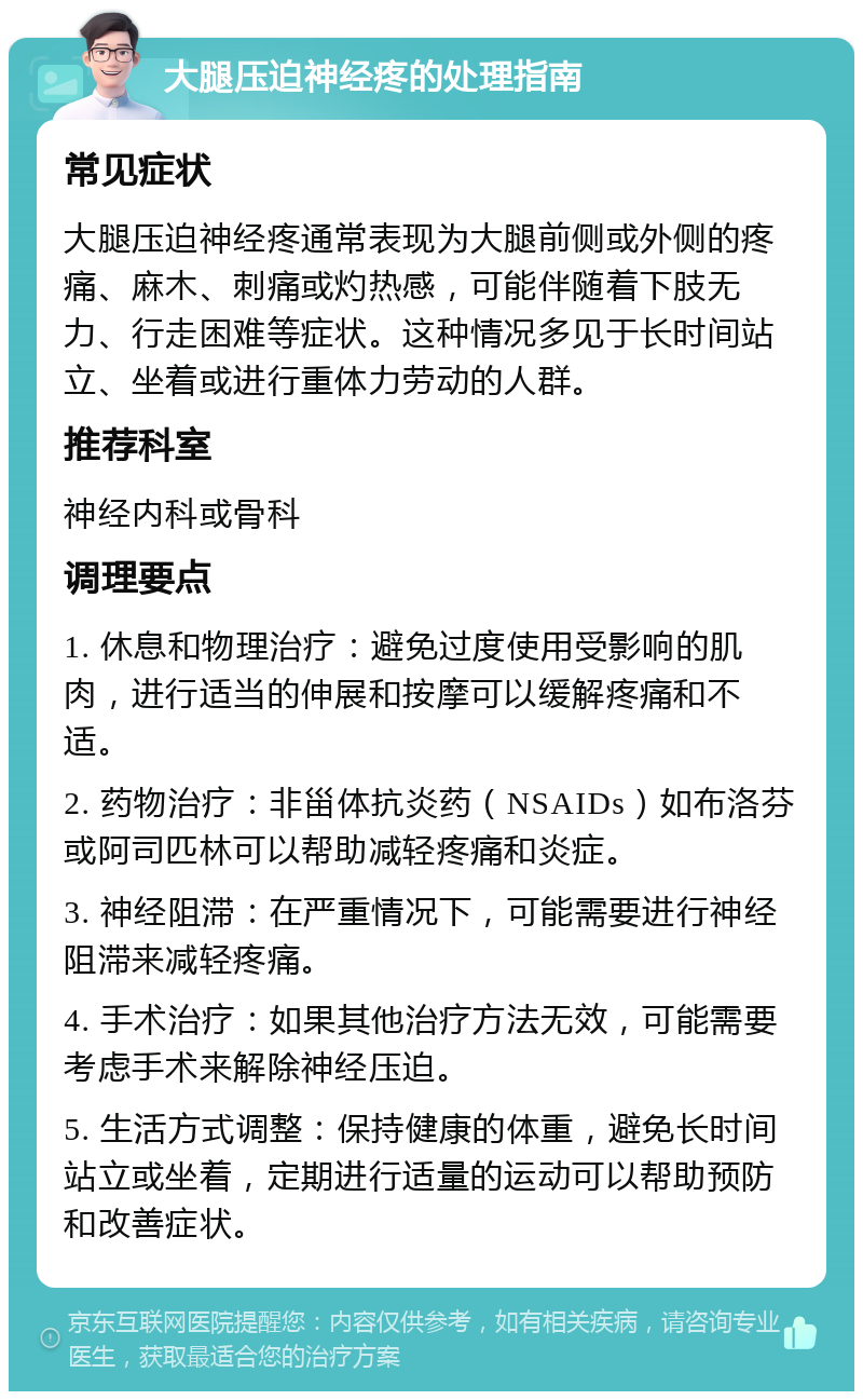 大腿压迫神经疼的处理指南 常见症状 大腿压迫神经疼通常表现为大腿前侧或外侧的疼痛、麻木、刺痛或灼热感，可能伴随着下肢无力、行走困难等症状。这种情况多见于长时间站立、坐着或进行重体力劳动的人群。 推荐科室 神经内科或骨科 调理要点 1. 休息和物理治疗：避免过度使用受影响的肌肉，进行适当的伸展和按摩可以缓解疼痛和不适。 2. 药物治疗：非甾体抗炎药（NSAIDs）如布洛芬或阿司匹林可以帮助减轻疼痛和炎症。 3. 神经阻滞：在严重情况下，可能需要进行神经阻滞来减轻疼痛。 4. 手术治疗：如果其他治疗方法无效，可能需要考虑手术来解除神经压迫。 5. 生活方式调整：保持健康的体重，避免长时间站立或坐着，定期进行适量的运动可以帮助预防和改善症状。