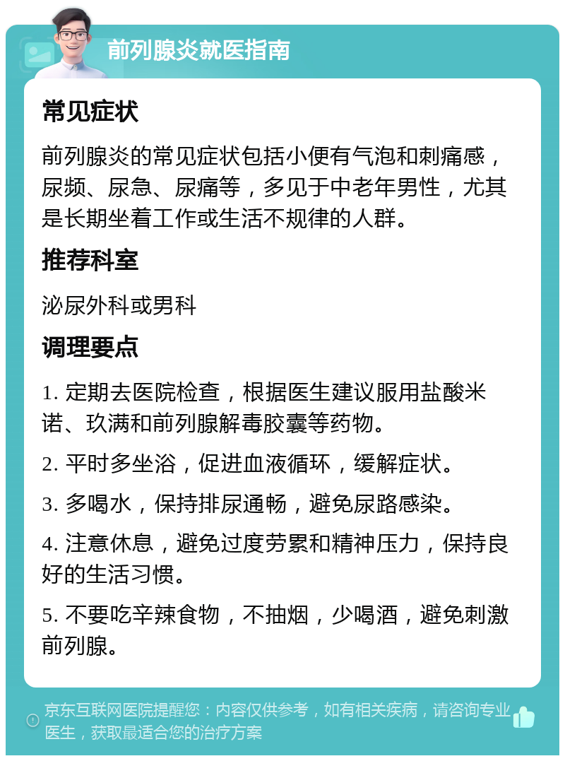 前列腺炎就医指南 常见症状 前列腺炎的常见症状包括小便有气泡和刺痛感，尿频、尿急、尿痛等，多见于中老年男性，尤其是长期坐着工作或生活不规律的人群。 推荐科室 泌尿外科或男科 调理要点 1. 定期去医院检查，根据医生建议服用盐酸米诺、玖满和前列腺解毒胶囊等药物。 2. 平时多坐浴，促进血液循环，缓解症状。 3. 多喝水，保持排尿通畅，避免尿路感染。 4. 注意休息，避免过度劳累和精神压力，保持良好的生活习惯。 5. 不要吃辛辣食物，不抽烟，少喝酒，避免刺激前列腺。