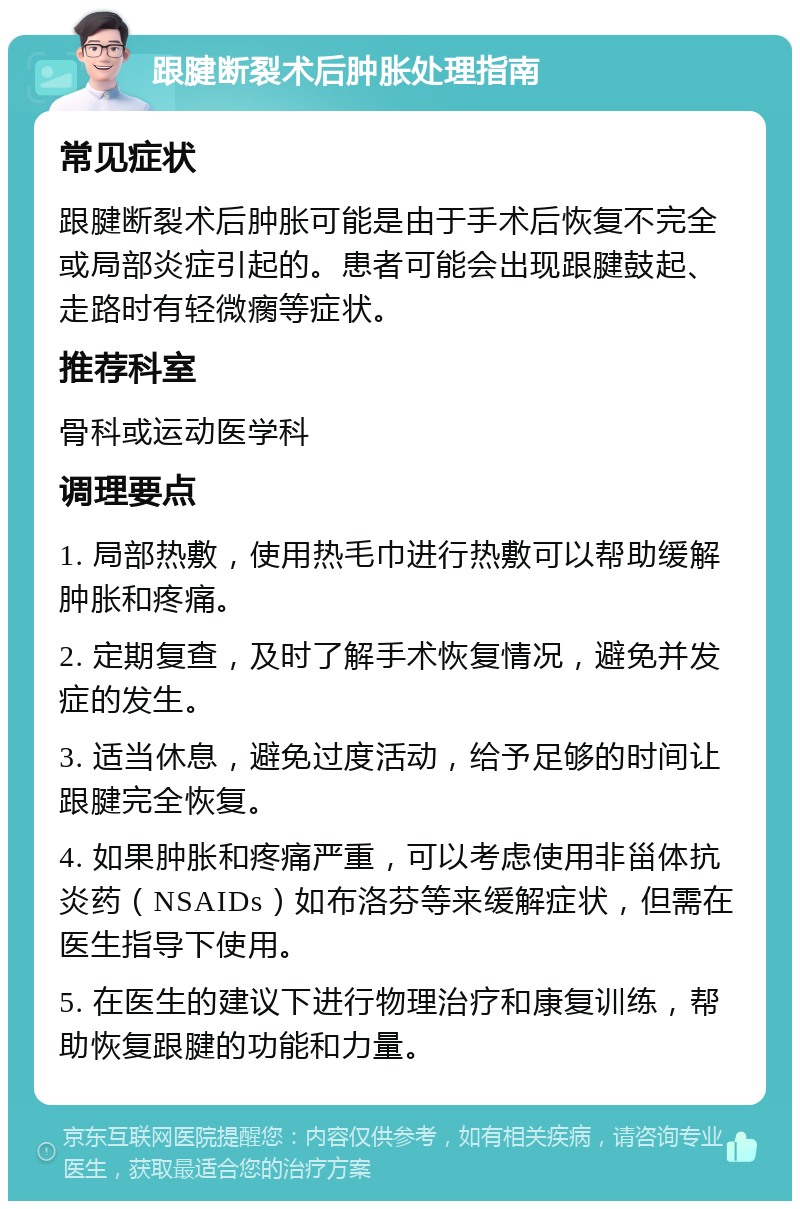 跟腱断裂术后肿胀处理指南 常见症状 跟腱断裂术后肿胀可能是由于手术后恢复不完全或局部炎症引起的。患者可能会出现跟腱鼓起、走路时有轻微瘸等症状。 推荐科室 骨科或运动医学科 调理要点 1. 局部热敷，使用热毛巾进行热敷可以帮助缓解肿胀和疼痛。 2. 定期复查，及时了解手术恢复情况，避免并发症的发生。 3. 适当休息，避免过度活动，给予足够的时间让跟腱完全恢复。 4. 如果肿胀和疼痛严重，可以考虑使用非甾体抗炎药（NSAIDs）如布洛芬等来缓解症状，但需在医生指导下使用。 5. 在医生的建议下进行物理治疗和康复训练，帮助恢复跟腱的功能和力量。