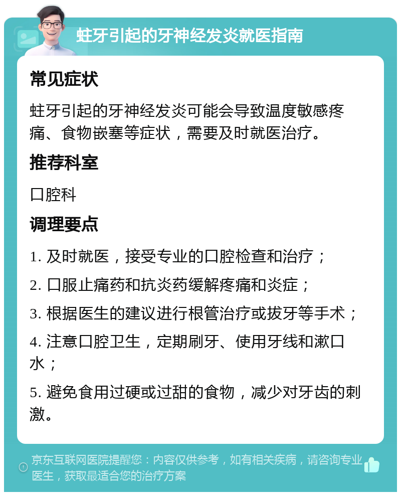 蛀牙引起的牙神经发炎就医指南 常见症状 蛀牙引起的牙神经发炎可能会导致温度敏感疼痛、食物嵌塞等症状，需要及时就医治疗。 推荐科室 口腔科 调理要点 1. 及时就医，接受专业的口腔检查和治疗； 2. 口服止痛药和抗炎药缓解疼痛和炎症； 3. 根据医生的建议进行根管治疗或拔牙等手术； 4. 注意口腔卫生，定期刷牙、使用牙线和漱口水； 5. 避免食用过硬或过甜的食物，减少对牙齿的刺激。