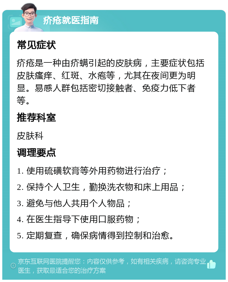 疥疮就医指南 常见症状 疥疮是一种由疥螨引起的皮肤病，主要症状包括皮肤瘙痒、红斑、水疱等，尤其在夜间更为明显。易感人群包括密切接触者、免疫力低下者等。 推荐科室 皮肤科 调理要点 1. 使用硫磺软膏等外用药物进行治疗； 2. 保持个人卫生，勤换洗衣物和床上用品； 3. 避免与他人共用个人物品； 4. 在医生指导下使用口服药物； 5. 定期复查，确保病情得到控制和治愈。