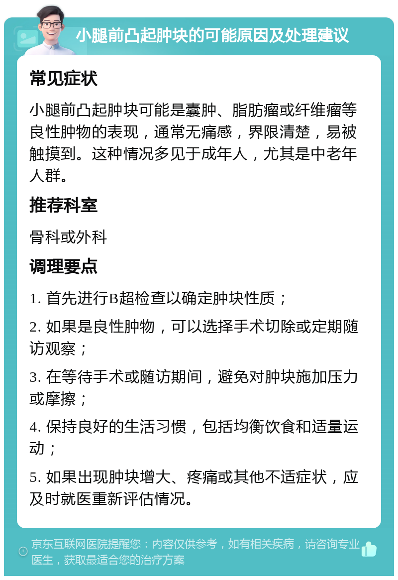 小腿前凸起肿块的可能原因及处理建议 常见症状 小腿前凸起肿块可能是囊肿、脂肪瘤或纤维瘤等良性肿物的表现，通常无痛感，界限清楚，易被触摸到。这种情况多见于成年人，尤其是中老年人群。 推荐科室 骨科或外科 调理要点 1. 首先进行B超检查以确定肿块性质； 2. 如果是良性肿物，可以选择手术切除或定期随访观察； 3. 在等待手术或随访期间，避免对肿块施加压力或摩擦； 4. 保持良好的生活习惯，包括均衡饮食和适量运动； 5. 如果出现肿块增大、疼痛或其他不适症状，应及时就医重新评估情况。