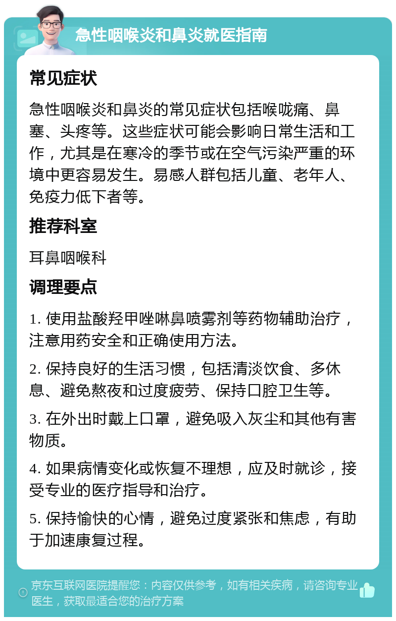 急性咽喉炎和鼻炎就医指南 常见症状 急性咽喉炎和鼻炎的常见症状包括喉咙痛、鼻塞、头疼等。这些症状可能会影响日常生活和工作，尤其是在寒冷的季节或在空气污染严重的环境中更容易发生。易感人群包括儿童、老年人、免疫力低下者等。 推荐科室 耳鼻咽喉科 调理要点 1. 使用盐酸羟甲唑啉鼻喷雾剂等药物辅助治疗，注意用药安全和正确使用方法。 2. 保持良好的生活习惯，包括清淡饮食、多休息、避免熬夜和过度疲劳、保持口腔卫生等。 3. 在外出时戴上口罩，避免吸入灰尘和其他有害物质。 4. 如果病情变化或恢复不理想，应及时就诊，接受专业的医疗指导和治疗。 5. 保持愉快的心情，避免过度紧张和焦虑，有助于加速康复过程。