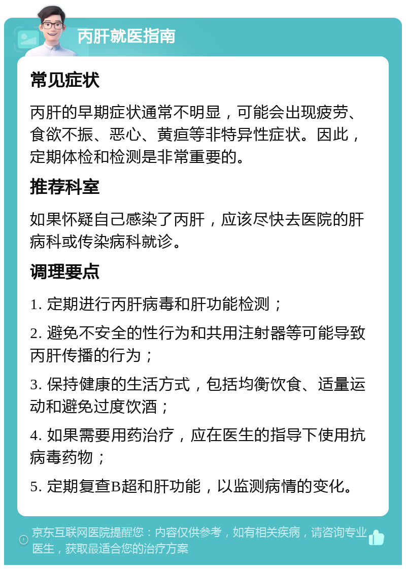 丙肝就医指南 常见症状 丙肝的早期症状通常不明显，可能会出现疲劳、食欲不振、恶心、黄疸等非特异性症状。因此，定期体检和检测是非常重要的。 推荐科室 如果怀疑自己感染了丙肝，应该尽快去医院的肝病科或传染病科就诊。 调理要点 1. 定期进行丙肝病毒和肝功能检测； 2. 避免不安全的性行为和共用注射器等可能导致丙肝传播的行为； 3. 保持健康的生活方式，包括均衡饮食、适量运动和避免过度饮酒； 4. 如果需要用药治疗，应在医生的指导下使用抗病毒药物； 5. 定期复查B超和肝功能，以监测病情的变化。