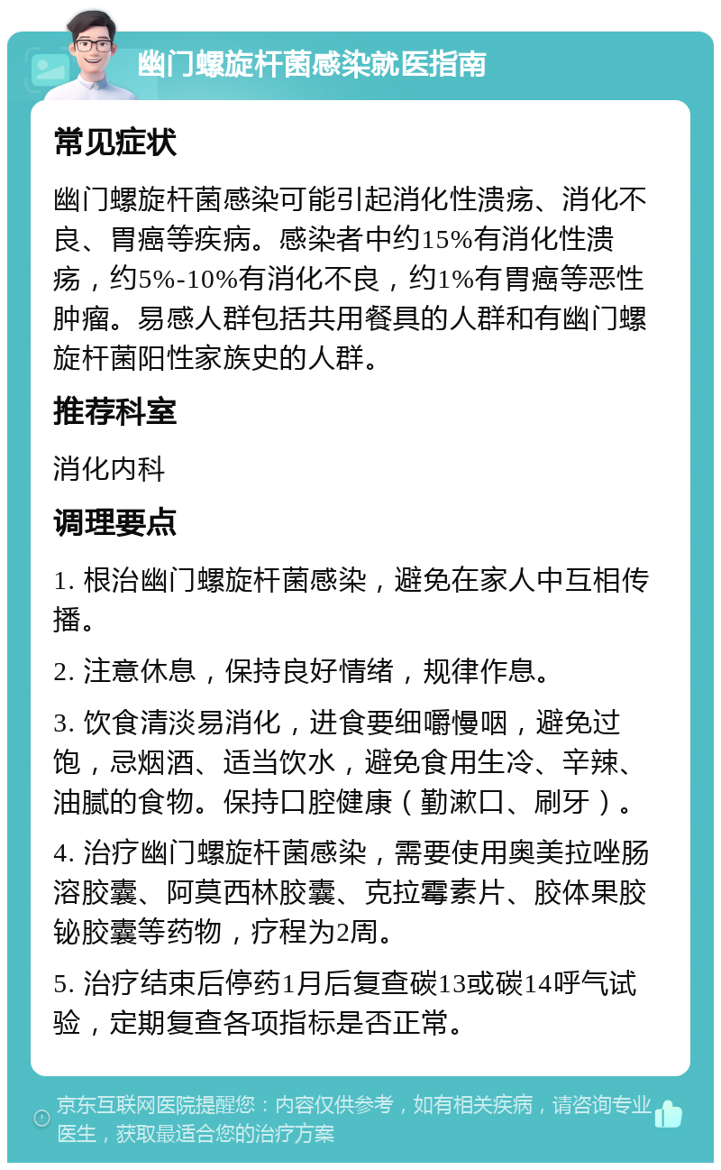 幽门螺旋杆菌感染就医指南 常见症状 幽门螺旋杆菌感染可能引起消化性溃疡、消化不良、胃癌等疾病。感染者中约15%有消化性溃疡，约5%-10%有消化不良，约1%有胃癌等恶性肿瘤。易感人群包括共用餐具的人群和有幽门螺旋杆菌阳性家族史的人群。 推荐科室 消化内科 调理要点 1. 根治幽门螺旋杆菌感染，避免在家人中互相传播。 2. 注意休息，保持良好情绪，规律作息。 3. 饮食清淡易消化，进食要细嚼慢咽，避免过饱，忌烟酒、适当饮水，避免食用生冷、辛辣、油腻的食物。保持口腔健康（勤漱口、刷牙）。 4. 治疗幽门螺旋杆菌感染，需要使用奥美拉唑肠溶胶囊、阿莫西林胶囊、克拉霉素片、胶体果胶铋胶囊等药物，疗程为2周。 5. 治疗结束后停药1月后复查碳13或碳14呼气试验，定期复查各项指标是否正常。