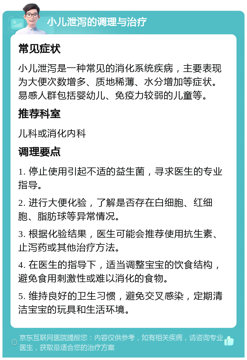 小儿泄泻的调理与治疗 常见症状 小儿泄泻是一种常见的消化系统疾病，主要表现为大便次数增多、质地稀薄、水分增加等症状。易感人群包括婴幼儿、免疫力较弱的儿童等。 推荐科室 儿科或消化内科 调理要点 1. 停止使用引起不适的益生菌，寻求医生的专业指导。 2. 进行大便化验，了解是否存在白细胞、红细胞、脂肪球等异常情况。 3. 根据化验结果，医生可能会推荐使用抗生素、止泻药或其他治疗方法。 4. 在医生的指导下，适当调整宝宝的饮食结构，避免食用刺激性或难以消化的食物。 5. 维持良好的卫生习惯，避免交叉感染，定期清洁宝宝的玩具和生活环境。