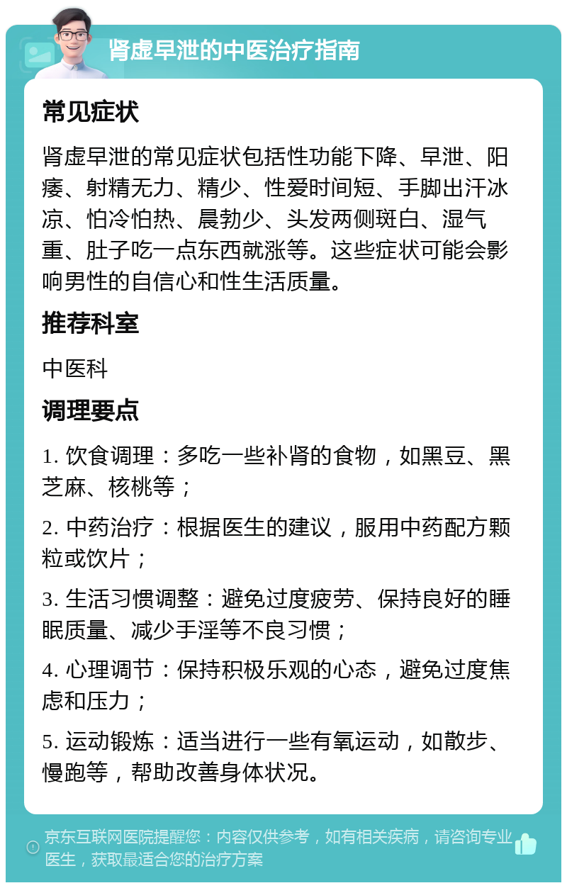 肾虚早泄的中医治疗指南 常见症状 肾虚早泄的常见症状包括性功能下降、早泄、阳痿、射精无力、精少、性爱时间短、手脚出汗冰凉、怕冷怕热、晨勃少、头发两侧斑白、湿气重、肚子吃一点东西就涨等。这些症状可能会影响男性的自信心和性生活质量。 推荐科室 中医科 调理要点 1. 饮食调理：多吃一些补肾的食物，如黑豆、黑芝麻、核桃等； 2. 中药治疗：根据医生的建议，服用中药配方颗粒或饮片； 3. 生活习惯调整：避免过度疲劳、保持良好的睡眠质量、减少手淫等不良习惯； 4. 心理调节：保持积极乐观的心态，避免过度焦虑和压力； 5. 运动锻炼：适当进行一些有氧运动，如散步、慢跑等，帮助改善身体状况。