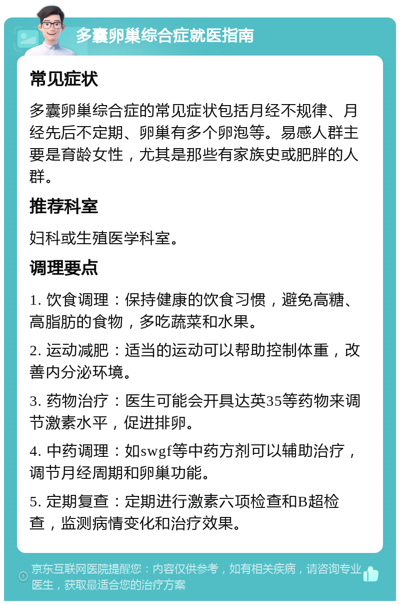 多囊卵巢综合症就医指南 常见症状 多囊卵巢综合症的常见症状包括月经不规律、月经先后不定期、卵巢有多个卵泡等。易感人群主要是育龄女性，尤其是那些有家族史或肥胖的人群。 推荐科室 妇科或生殖医学科室。 调理要点 1. 饮食调理：保持健康的饮食习惯，避免高糖、高脂肪的食物，多吃蔬菜和水果。 2. 运动减肥：适当的运动可以帮助控制体重，改善内分泌环境。 3. 药物治疗：医生可能会开具达英35等药物来调节激素水平，促进排卵。 4. 中药调理：如swgf等中药方剂可以辅助治疗，调节月经周期和卵巢功能。 5. 定期复查：定期进行激素六项检查和B超检查，监测病情变化和治疗效果。