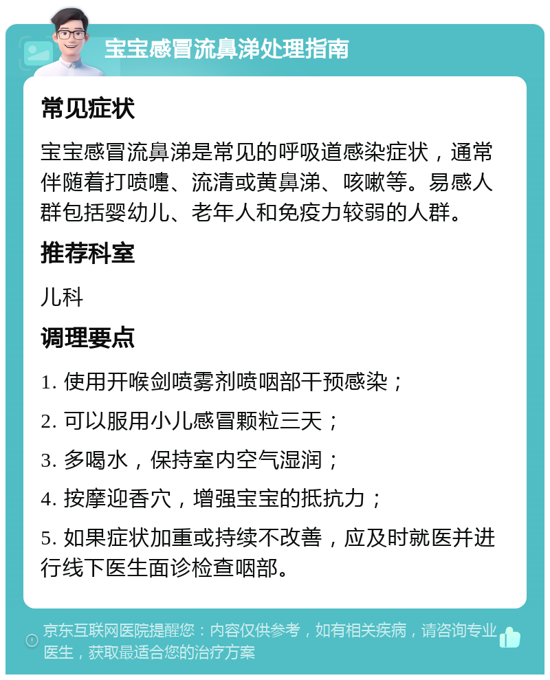 宝宝感冒流鼻涕处理指南 常见症状 宝宝感冒流鼻涕是常见的呼吸道感染症状，通常伴随着打喷嚏、流清或黄鼻涕、咳嗽等。易感人群包括婴幼儿、老年人和免疫力较弱的人群。 推荐科室 儿科 调理要点 1. 使用开喉剑喷雾剂喷咽部干预感染； 2. 可以服用小儿感冒颗粒三天； 3. 多喝水，保持室内空气湿润； 4. 按摩迎香穴，增强宝宝的抵抗力； 5. 如果症状加重或持续不改善，应及时就医并进行线下医生面诊检查咽部。