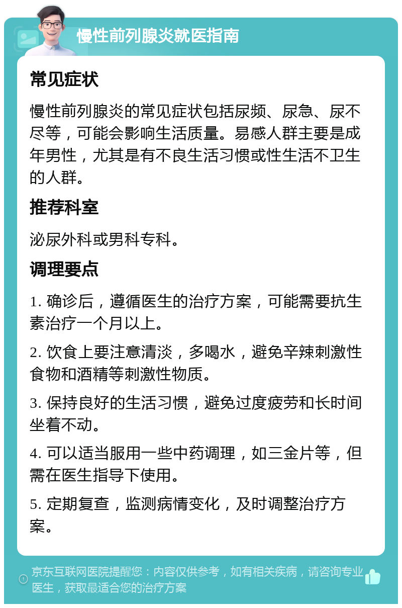 慢性前列腺炎就医指南 常见症状 慢性前列腺炎的常见症状包括尿频、尿急、尿不尽等，可能会影响生活质量。易感人群主要是成年男性，尤其是有不良生活习惯或性生活不卫生的人群。 推荐科室 泌尿外科或男科专科。 调理要点 1. 确诊后，遵循医生的治疗方案，可能需要抗生素治疗一个月以上。 2. 饮食上要注意清淡，多喝水，避免辛辣刺激性食物和酒精等刺激性物质。 3. 保持良好的生活习惯，避免过度疲劳和长时间坐着不动。 4. 可以适当服用一些中药调理，如三金片等，但需在医生指导下使用。 5. 定期复查，监测病情变化，及时调整治疗方案。