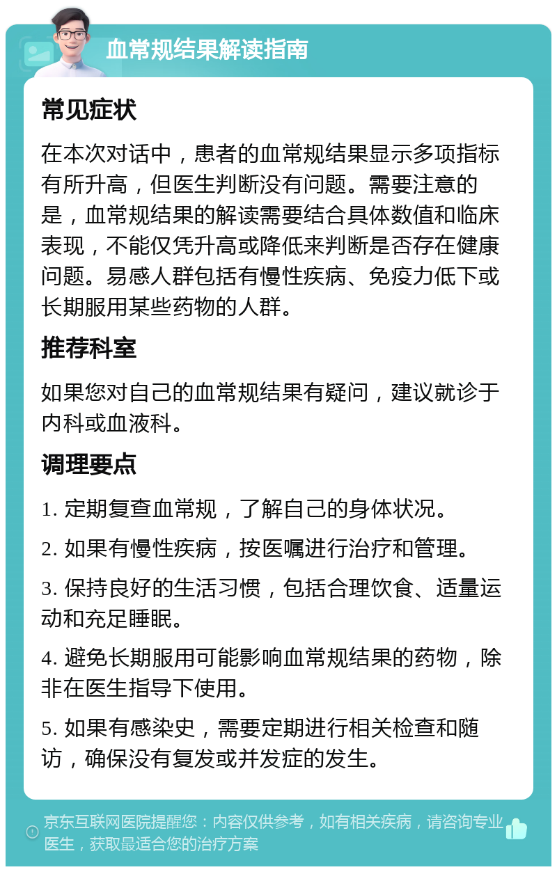 血常规结果解读指南 常见症状 在本次对话中，患者的血常规结果显示多项指标有所升高，但医生判断没有问题。需要注意的是，血常规结果的解读需要结合具体数值和临床表现，不能仅凭升高或降低来判断是否存在健康问题。易感人群包括有慢性疾病、免疫力低下或长期服用某些药物的人群。 推荐科室 如果您对自己的血常规结果有疑问，建议就诊于内科或血液科。 调理要点 1. 定期复查血常规，了解自己的身体状况。 2. 如果有慢性疾病，按医嘱进行治疗和管理。 3. 保持良好的生活习惯，包括合理饮食、适量运动和充足睡眠。 4. 避免长期服用可能影响血常规结果的药物，除非在医生指导下使用。 5. 如果有感染史，需要定期进行相关检查和随访，确保没有复发或并发症的发生。