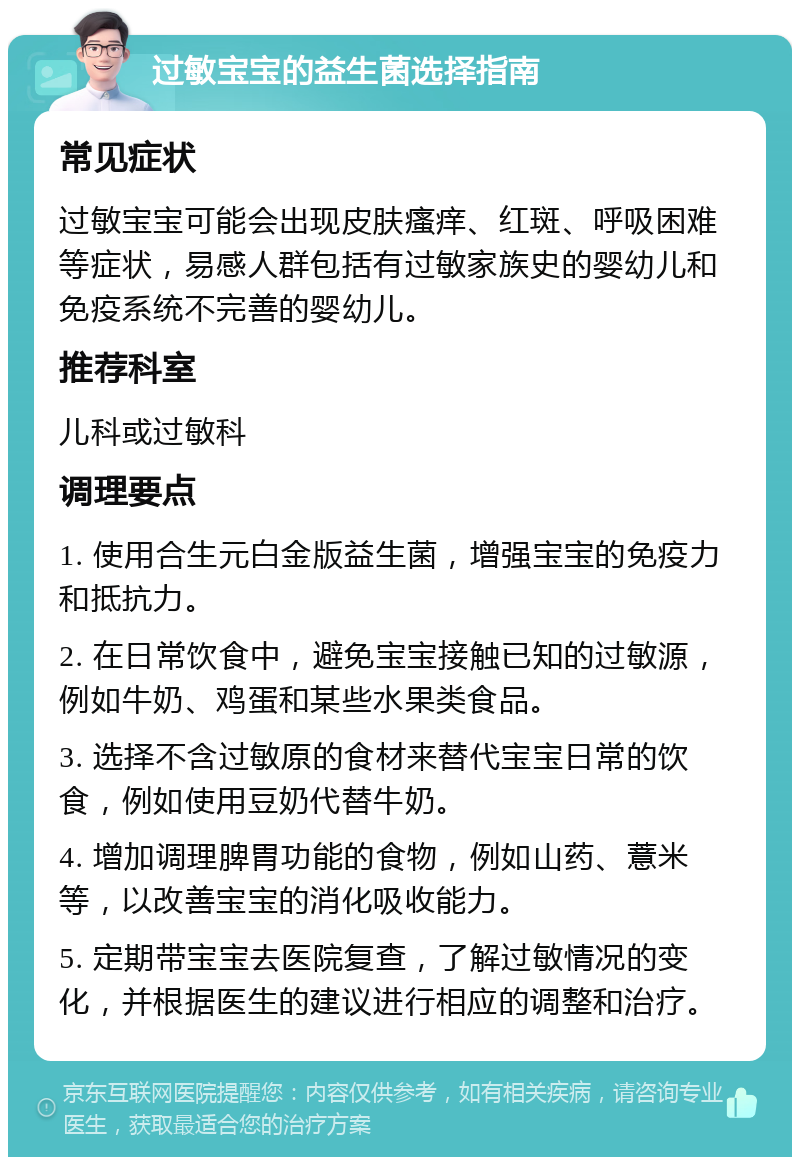 过敏宝宝的益生菌选择指南 常见症状 过敏宝宝可能会出现皮肤瘙痒、红斑、呼吸困难等症状，易感人群包括有过敏家族史的婴幼儿和免疫系统不完善的婴幼儿。 推荐科室 儿科或过敏科 调理要点 1. 使用合生元白金版益生菌，增强宝宝的免疫力和抵抗力。 2. 在日常饮食中，避免宝宝接触已知的过敏源，例如牛奶、鸡蛋和某些水果类食品。 3. 选择不含过敏原的食材来替代宝宝日常的饮食，例如使用豆奶代替牛奶。 4. 增加调理脾胃功能的食物，例如山药、薏米等，以改善宝宝的消化吸收能力。 5. 定期带宝宝去医院复查，了解过敏情况的变化，并根据医生的建议进行相应的调整和治疗。