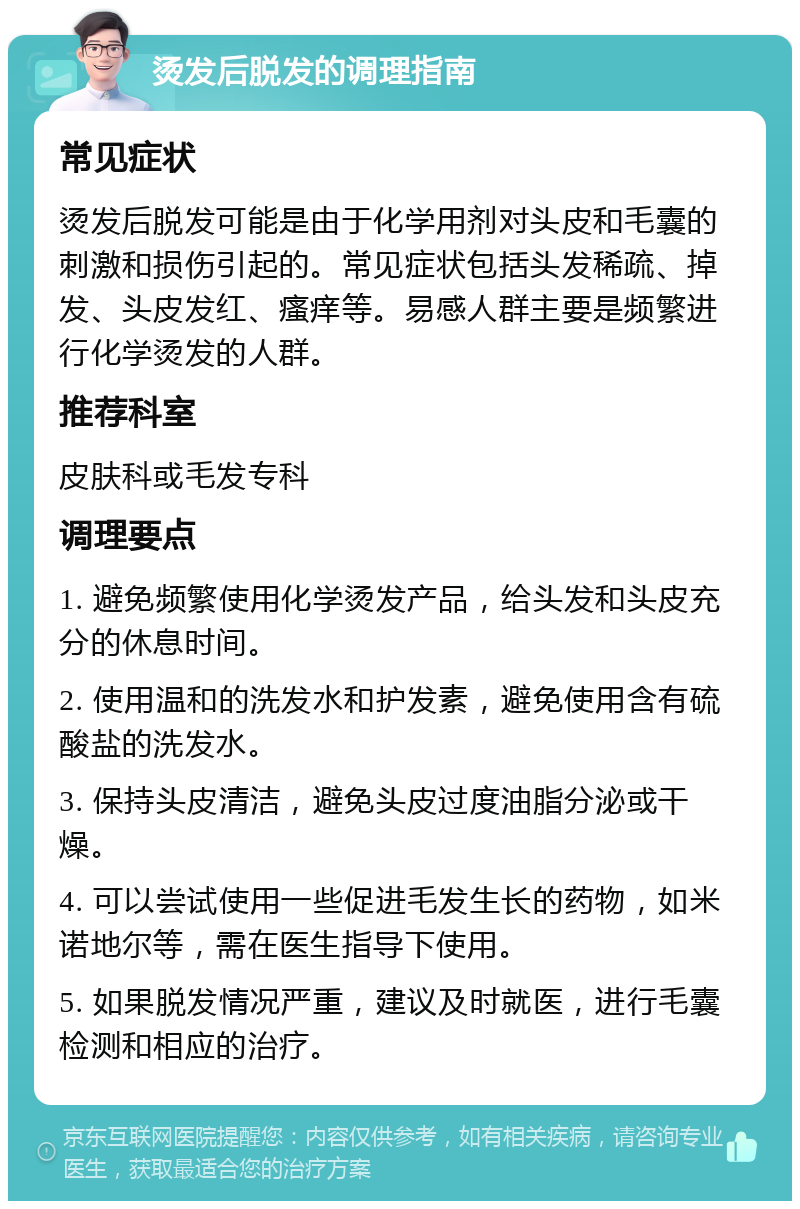 烫发后脱发的调理指南 常见症状 烫发后脱发可能是由于化学用剂对头皮和毛囊的刺激和损伤引起的。常见症状包括头发稀疏、掉发、头皮发红、瘙痒等。易感人群主要是频繁进行化学烫发的人群。 推荐科室 皮肤科或毛发专科 调理要点 1. 避免频繁使用化学烫发产品，给头发和头皮充分的休息时间。 2. 使用温和的洗发水和护发素，避免使用含有硫酸盐的洗发水。 3. 保持头皮清洁，避免头皮过度油脂分泌或干燥。 4. 可以尝试使用一些促进毛发生长的药物，如米诺地尔等，需在医生指导下使用。 5. 如果脱发情况严重，建议及时就医，进行毛囊检测和相应的治疗。