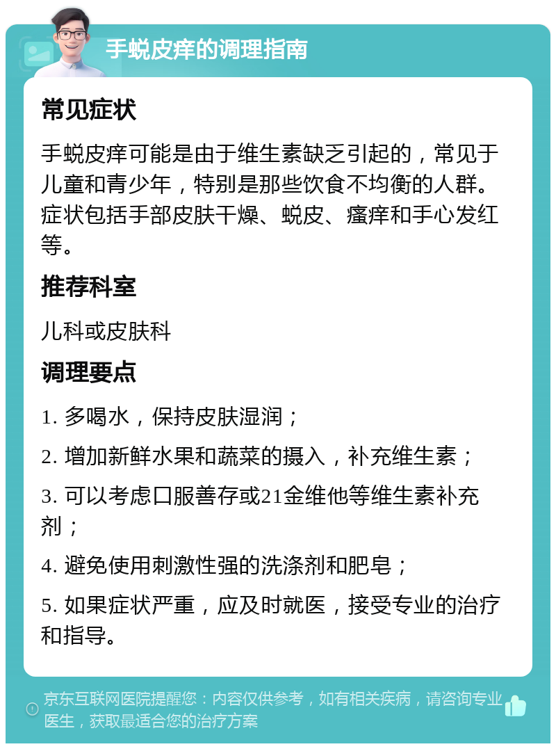 手蜕皮痒的调理指南 常见症状 手蜕皮痒可能是由于维生素缺乏引起的，常见于儿童和青少年，特别是那些饮食不均衡的人群。症状包括手部皮肤干燥、蜕皮、瘙痒和手心发红等。 推荐科室 儿科或皮肤科 调理要点 1. 多喝水，保持皮肤湿润； 2. 增加新鲜水果和蔬菜的摄入，补充维生素； 3. 可以考虑口服善存或21金维他等维生素补充剂； 4. 避免使用刺激性强的洗涤剂和肥皂； 5. 如果症状严重，应及时就医，接受专业的治疗和指导。