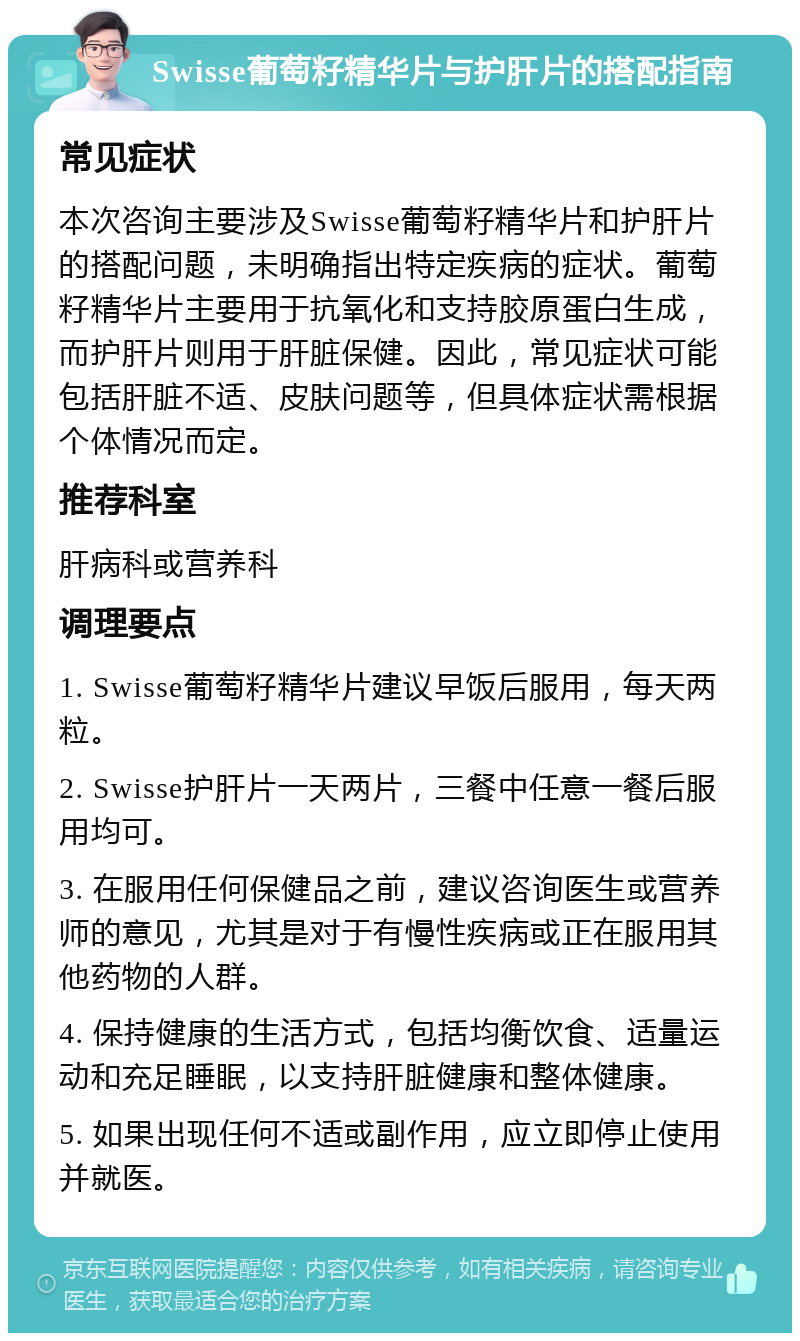 Swisse葡萄籽精华片与护肝片的搭配指南 常见症状 本次咨询主要涉及Swisse葡萄籽精华片和护肝片的搭配问题，未明确指出特定疾病的症状。葡萄籽精华片主要用于抗氧化和支持胶原蛋白生成，而护肝片则用于肝脏保健。因此，常见症状可能包括肝脏不适、皮肤问题等，但具体症状需根据个体情况而定。 推荐科室 肝病科或营养科 调理要点 1. Swisse葡萄籽精华片建议早饭后服用，每天两粒。 2. Swisse护肝片一天两片，三餐中任意一餐后服用均可。 3. 在服用任何保健品之前，建议咨询医生或营养师的意见，尤其是对于有慢性疾病或正在服用其他药物的人群。 4. 保持健康的生活方式，包括均衡饮食、适量运动和充足睡眠，以支持肝脏健康和整体健康。 5. 如果出现任何不适或副作用，应立即停止使用并就医。