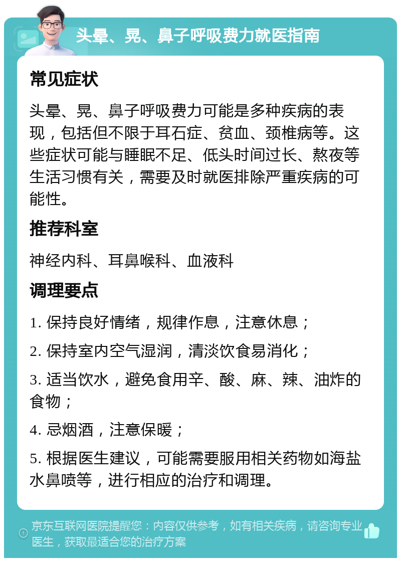 头晕、晃、鼻子呼吸费力就医指南 常见症状 头晕、晃、鼻子呼吸费力可能是多种疾病的表现，包括但不限于耳石症、贫血、颈椎病等。这些症状可能与睡眠不足、低头时间过长、熬夜等生活习惯有关，需要及时就医排除严重疾病的可能性。 推荐科室 神经内科、耳鼻喉科、血液科 调理要点 1. 保持良好情绪，规律作息，注意休息； 2. 保持室内空气湿润，清淡饮食易消化； 3. 适当饮水，避免食用辛、酸、麻、辣、油炸的食物； 4. 忌烟酒，注意保暖； 5. 根据医生建议，可能需要服用相关药物如海盐水鼻喷等，进行相应的治疗和调理。