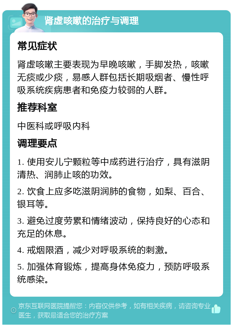 肾虚咳嗽的治疗与调理 常见症状 肾虚咳嗽主要表现为早晚咳嗽，手脚发热，咳嗽无痰或少痰，易感人群包括长期吸烟者、慢性呼吸系统疾病患者和免疫力较弱的人群。 推荐科室 中医科或呼吸内科 调理要点 1. 使用安儿宁颗粒等中成药进行治疗，具有滋阴清热、润肺止咳的功效。 2. 饮食上应多吃滋阴润肺的食物，如梨、百合、银耳等。 3. 避免过度劳累和情绪波动，保持良好的心态和充足的休息。 4. 戒烟限酒，减少对呼吸系统的刺激。 5. 加强体育锻炼，提高身体免疫力，预防呼吸系统感染。