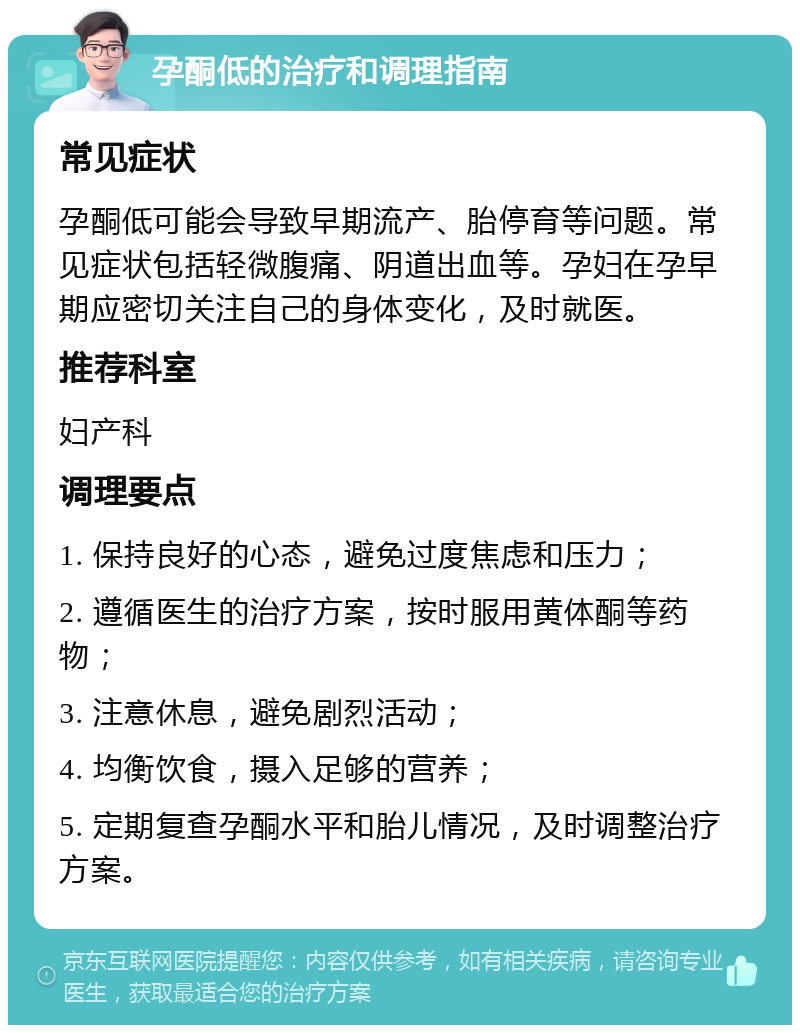 孕酮低的治疗和调理指南 常见症状 孕酮低可能会导致早期流产、胎停育等问题。常见症状包括轻微腹痛、阴道出血等。孕妇在孕早期应密切关注自己的身体变化，及时就医。 推荐科室 妇产科 调理要点 1. 保持良好的心态，避免过度焦虑和压力； 2. 遵循医生的治疗方案，按时服用黄体酮等药物； 3. 注意休息，避免剧烈活动； 4. 均衡饮食，摄入足够的营养； 5. 定期复查孕酮水平和胎儿情况，及时调整治疗方案。