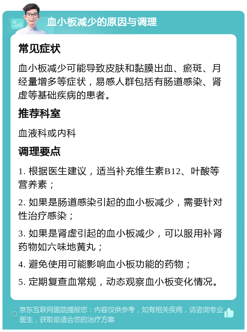 血小板减少的原因与调理 常见症状 血小板减少可能导致皮肤和黏膜出血、瘀斑、月经量增多等症状，易感人群包括有肠道感染、肾虚等基础疾病的患者。 推荐科室 血液科或内科 调理要点 1. 根据医生建议，适当补充维生素B12、叶酸等营养素； 2. 如果是肠道感染引起的血小板减少，需要针对性治疗感染； 3. 如果是肾虚引起的血小板减少，可以服用补肾药物如六味地黄丸； 4. 避免使用可能影响血小板功能的药物； 5. 定期复查血常规，动态观察血小板变化情况。