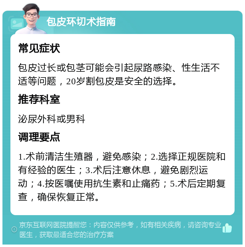 包皮环切术指南 常见症状 包皮过长或包茎可能会引起尿路感染、性生活不适等问题，20岁割包皮是安全的选择。 推荐科室 泌尿外科或男科 调理要点 1.术前清洁生殖器，避免感染；2.选择正规医院和有经验的医生；3.术后注意休息，避免剧烈运动；4.按医嘱使用抗生素和止痛药；5.术后定期复查，确保恢复正常。