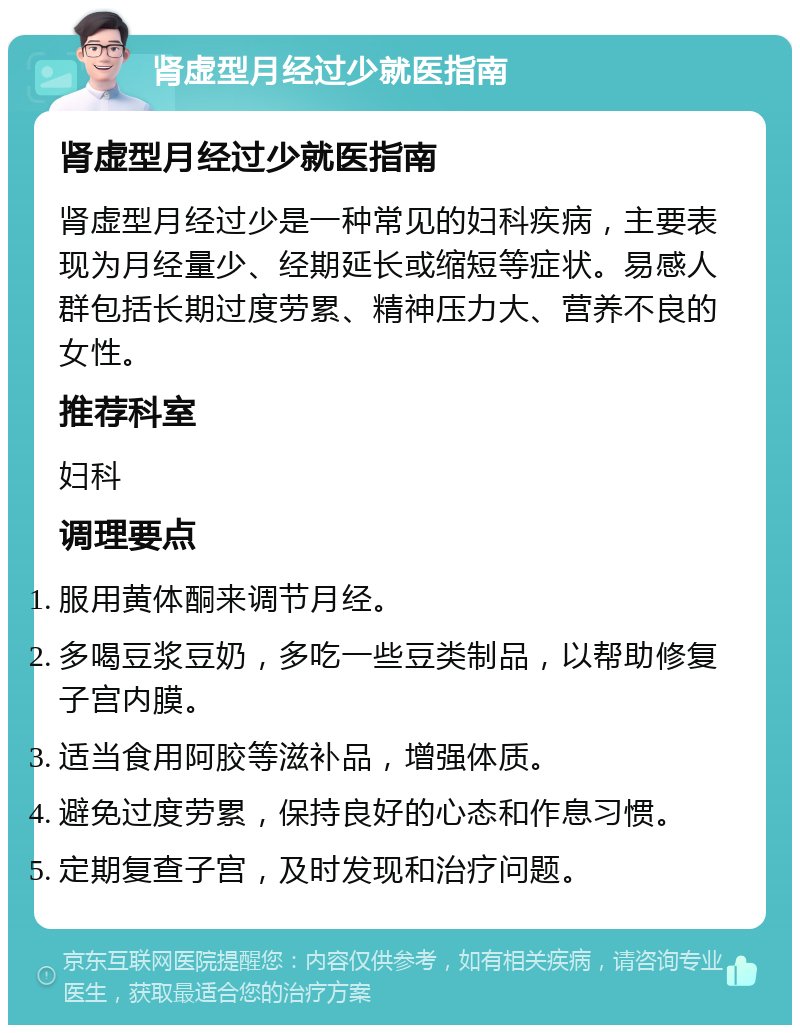 肾虚型月经过少就医指南 肾虚型月经过少就医指南 肾虚型月经过少是一种常见的妇科疾病，主要表现为月经量少、经期延长或缩短等症状。易感人群包括长期过度劳累、精神压力大、营养不良的女性。 推荐科室 妇科 调理要点 服用黄体酮来调节月经。 多喝豆浆豆奶，多吃一些豆类制品，以帮助修复子宫内膜。 适当食用阿胶等滋补品，增强体质。 避免过度劳累，保持良好的心态和作息习惯。 定期复查子宫，及时发现和治疗问题。