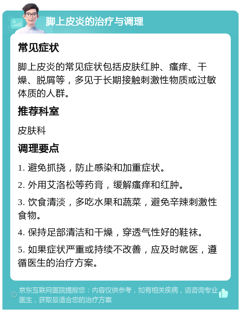 脚上皮炎的治疗与调理 常见症状 脚上皮炎的常见症状包括皮肤红肿、瘙痒、干燥、脱屑等，多见于长期接触刺激性物质或过敏体质的人群。 推荐科室 皮肤科 调理要点 1. 避免抓挠，防止感染和加重症状。 2. 外用艾洛松等药膏，缓解瘙痒和红肿。 3. 饮食清淡，多吃水果和蔬菜，避免辛辣刺激性食物。 4. 保持足部清洁和干燥，穿透气性好的鞋袜。 5. 如果症状严重或持续不改善，应及时就医，遵循医生的治疗方案。