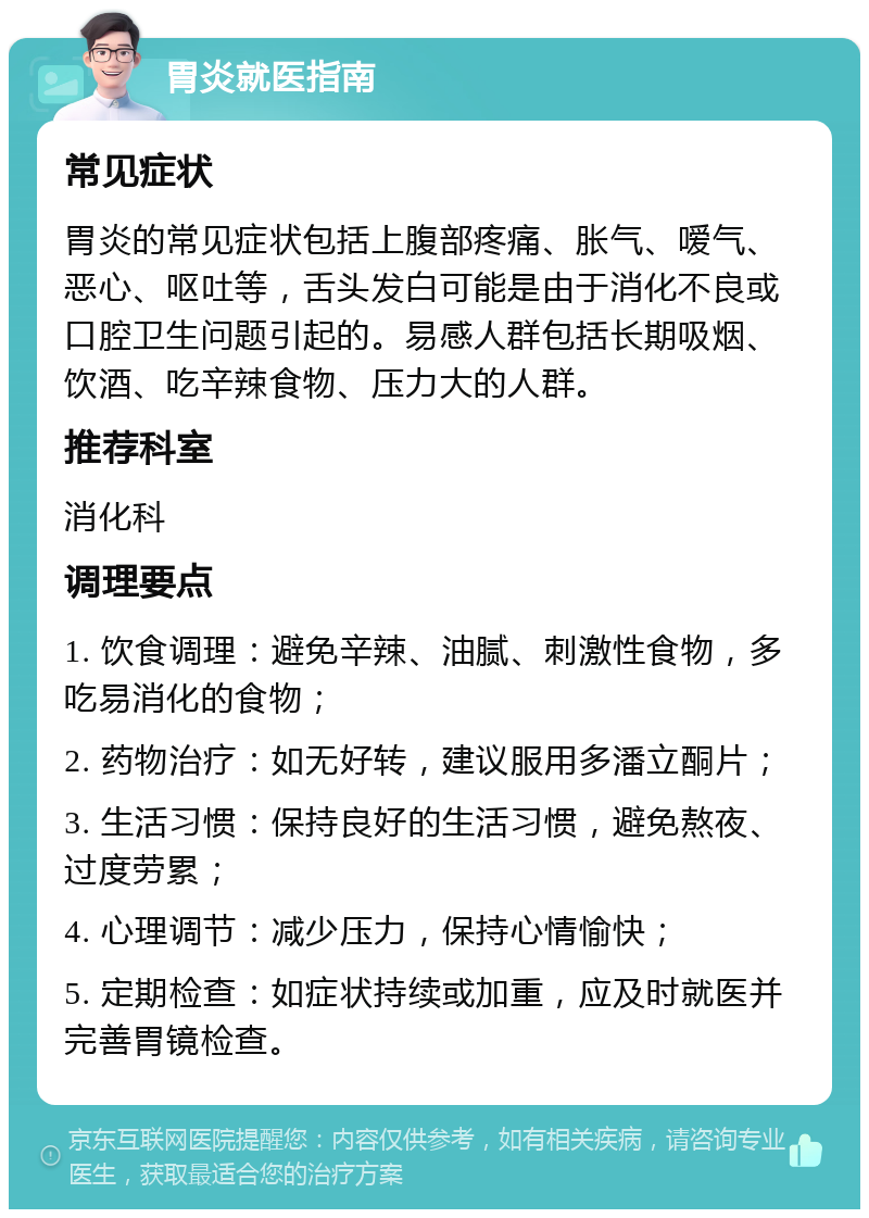 胃炎就医指南 常见症状 胃炎的常见症状包括上腹部疼痛、胀气、嗳气、恶心、呕吐等，舌头发白可能是由于消化不良或口腔卫生问题引起的。易感人群包括长期吸烟、饮酒、吃辛辣食物、压力大的人群。 推荐科室 消化科 调理要点 1. 饮食调理：避免辛辣、油腻、刺激性食物，多吃易消化的食物； 2. 药物治疗：如无好转，建议服用多潘立酮片； 3. 生活习惯：保持良好的生活习惯，避免熬夜、过度劳累； 4. 心理调节：减少压力，保持心情愉快； 5. 定期检查：如症状持续或加重，应及时就医并完善胃镜检查。