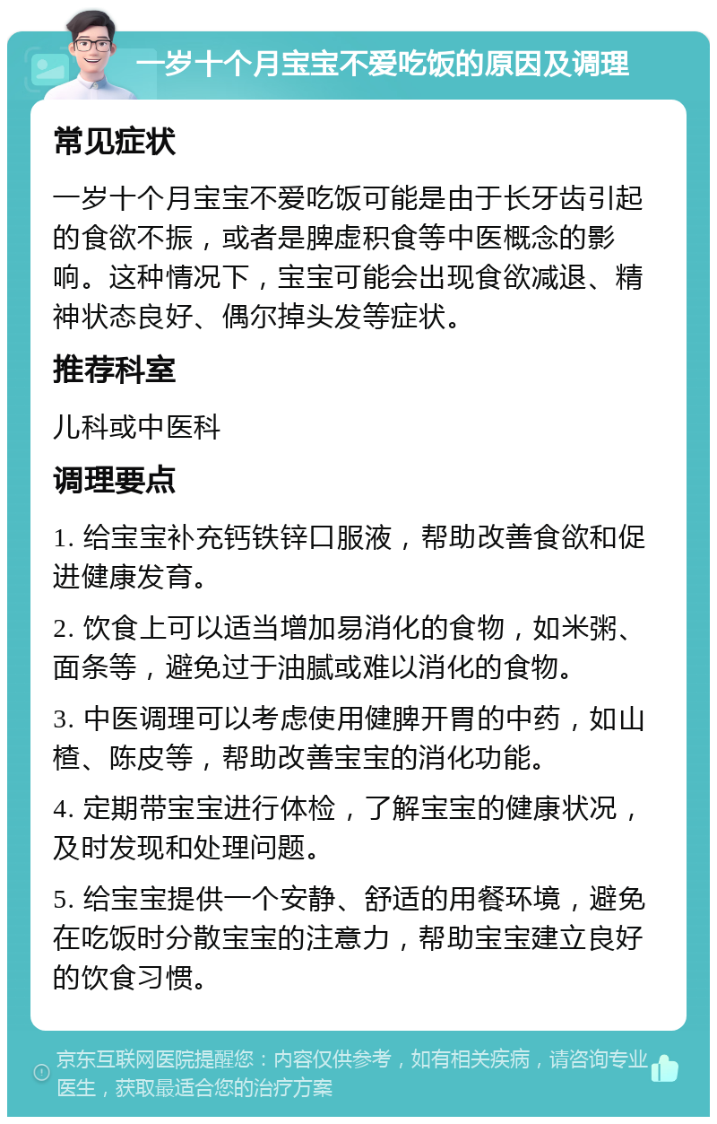 一岁十个月宝宝不爱吃饭的原因及调理 常见症状 一岁十个月宝宝不爱吃饭可能是由于长牙齿引起的食欲不振，或者是脾虚积食等中医概念的影响。这种情况下，宝宝可能会出现食欲减退、精神状态良好、偶尔掉头发等症状。 推荐科室 儿科或中医科 调理要点 1. 给宝宝补充钙铁锌口服液，帮助改善食欲和促进健康发育。 2. 饮食上可以适当增加易消化的食物，如米粥、面条等，避免过于油腻或难以消化的食物。 3. 中医调理可以考虑使用健脾开胃的中药，如山楂、陈皮等，帮助改善宝宝的消化功能。 4. 定期带宝宝进行体检，了解宝宝的健康状况，及时发现和处理问题。 5. 给宝宝提供一个安静、舒适的用餐环境，避免在吃饭时分散宝宝的注意力，帮助宝宝建立良好的饮食习惯。