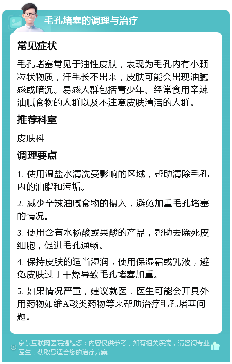 毛孔堵塞的调理与治疗 常见症状 毛孔堵塞常见于油性皮肤，表现为毛孔内有小颗粒状物质，汗毛长不出来，皮肤可能会出现油腻感或暗沉。易感人群包括青少年、经常食用辛辣油腻食物的人群以及不注意皮肤清洁的人群。 推荐科室 皮肤科 调理要点 1. 使用温盐水清洗受影响的区域，帮助清除毛孔内的油脂和污垢。 2. 减少辛辣油腻食物的摄入，避免加重毛孔堵塞的情况。 3. 使用含有水杨酸或果酸的产品，帮助去除死皮细胞，促进毛孔通畅。 4. 保持皮肤的适当湿润，使用保湿霜或乳液，避免皮肤过于干燥导致毛孔堵塞加重。 5. 如果情况严重，建议就医，医生可能会开具外用药物如维A酸类药物等来帮助治疗毛孔堵塞问题。