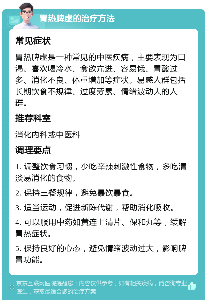 胃热脾虚的治疗方法 常见症状 胃热脾虚是一种常见的中医疾病，主要表现为口渴、喜欢喝冷水、食欲亢进、容易饿、胃酸过多、消化不良、体重增加等症状。易感人群包括长期饮食不规律、过度劳累、情绪波动大的人群。 推荐科室 消化内科或中医科 调理要点 1. 调整饮食习惯，少吃辛辣刺激性食物，多吃清淡易消化的食物。 2. 保持三餐规律，避免暴饮暴食。 3. 适当运动，促进新陈代谢，帮助消化吸收。 4. 可以服用中药如黄连上清片、保和丸等，缓解胃热症状。 5. 保持良好的心态，避免情绪波动过大，影响脾胃功能。