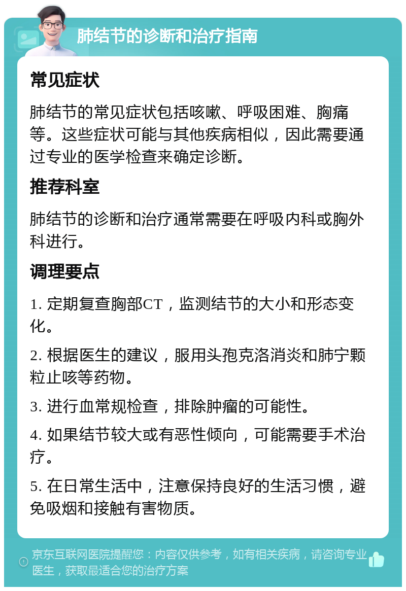 肺结节的诊断和治疗指南 常见症状 肺结节的常见症状包括咳嗽、呼吸困难、胸痛等。这些症状可能与其他疾病相似，因此需要通过专业的医学检查来确定诊断。 推荐科室 肺结节的诊断和治疗通常需要在呼吸内科或胸外科进行。 调理要点 1. 定期复查胸部CT，监测结节的大小和形态变化。 2. 根据医生的建议，服用头孢克洛消炎和肺宁颗粒止咳等药物。 3. 进行血常规检查，排除肿瘤的可能性。 4. 如果结节较大或有恶性倾向，可能需要手术治疗。 5. 在日常生活中，注意保持良好的生活习惯，避免吸烟和接触有害物质。