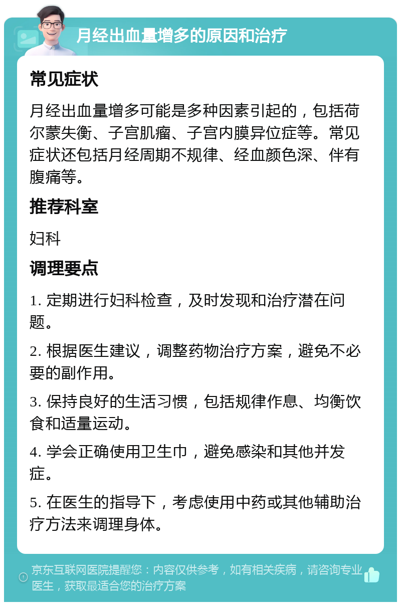 月经出血量增多的原因和治疗 常见症状 月经出血量增多可能是多种因素引起的，包括荷尔蒙失衡、子宫肌瘤、子宫内膜异位症等。常见症状还包括月经周期不规律、经血颜色深、伴有腹痛等。 推荐科室 妇科 调理要点 1. 定期进行妇科检查，及时发现和治疗潜在问题。 2. 根据医生建议，调整药物治疗方案，避免不必要的副作用。 3. 保持良好的生活习惯，包括规律作息、均衡饮食和适量运动。 4. 学会正确使用卫生巾，避免感染和其他并发症。 5. 在医生的指导下，考虑使用中药或其他辅助治疗方法来调理身体。