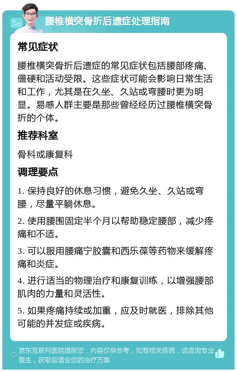 腰椎横突骨折后遗症处理指南 常见症状 腰椎横突骨折后遗症的常见症状包括腰部疼痛、僵硬和活动受限。这些症状可能会影响日常生活和工作，尤其是在久坐、久站或弯腰时更为明显。易感人群主要是那些曾经经历过腰椎横突骨折的个体。 推荐科室 骨科或康复科 调理要点 1. 保持良好的休息习惯，避免久坐、久站或弯腰，尽量平躺休息。 2. 使用腰围固定半个月以帮助稳定腰部，减少疼痛和不适。 3. 可以服用腰痛宁胶囊和西乐葆等药物来缓解疼痛和炎症。 4. 进行适当的物理治疗和康复训练，以增强腰部肌肉的力量和灵活性。 5. 如果疼痛持续或加重，应及时就医，排除其他可能的并发症或疾病。