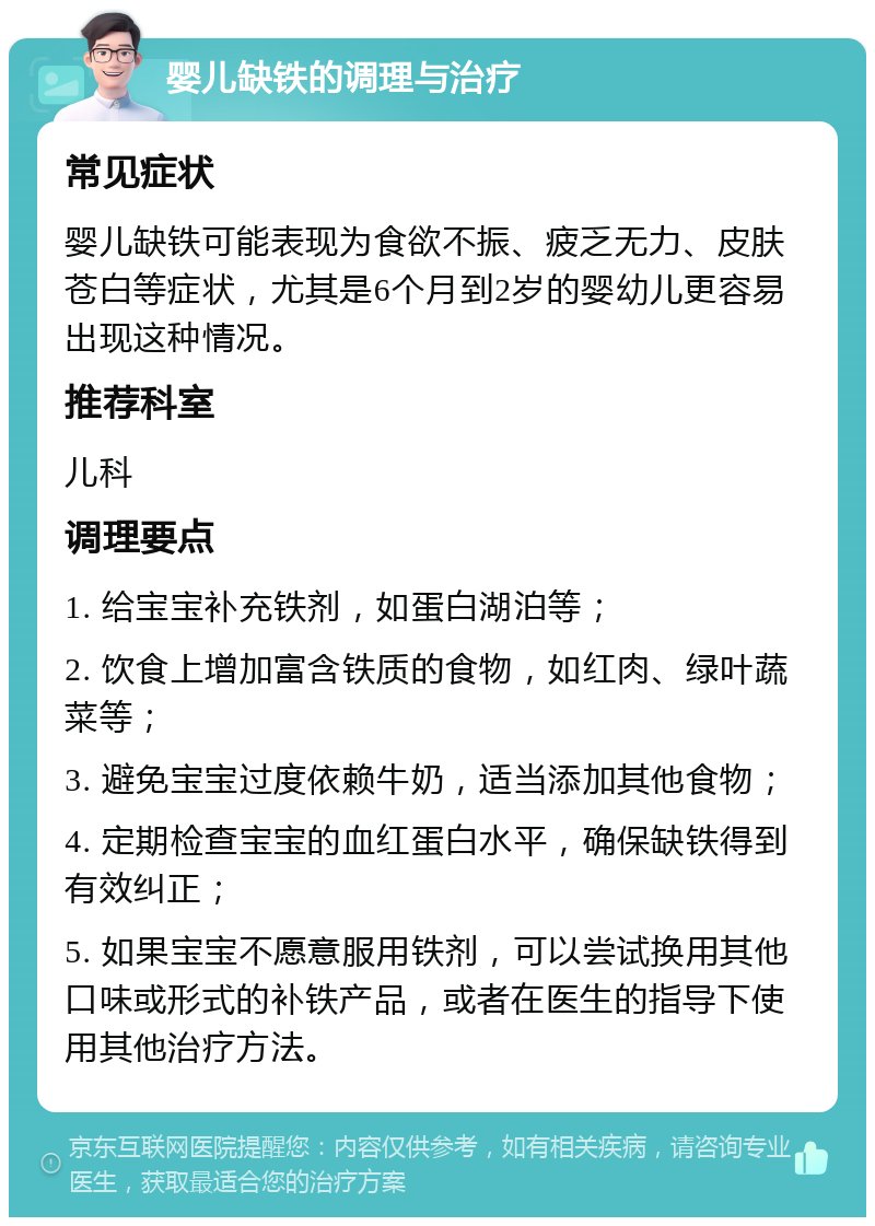 婴儿缺铁的调理与治疗 常见症状 婴儿缺铁可能表现为食欲不振、疲乏无力、皮肤苍白等症状，尤其是6个月到2岁的婴幼儿更容易出现这种情况。 推荐科室 儿科 调理要点 1. 给宝宝补充铁剂，如蛋白湖泊等； 2. 饮食上增加富含铁质的食物，如红肉、绿叶蔬菜等； 3. 避免宝宝过度依赖牛奶，适当添加其他食物； 4. 定期检查宝宝的血红蛋白水平，确保缺铁得到有效纠正； 5. 如果宝宝不愿意服用铁剂，可以尝试换用其他口味或形式的补铁产品，或者在医生的指导下使用其他治疗方法。