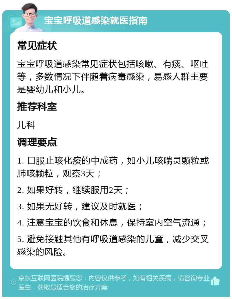 宝宝呼吸道感染就医指南 常见症状 宝宝呼吸道感染常见症状包括咳嗽、有痰、呕吐等，多数情况下伴随着病毒感染，易感人群主要是婴幼儿和小儿。 推荐科室 儿科 调理要点 1. 口服止咳化痰的中成药，如小儿咳喘灵颗粒或肺咳颗粒，观察3天； 2. 如果好转，继续服用2天； 3. 如果无好转，建议及时就医； 4. 注意宝宝的饮食和休息，保持室内空气流通； 5. 避免接触其他有呼吸道感染的儿童，减少交叉感染的风险。