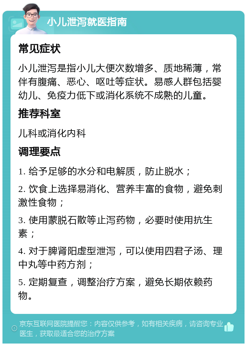 小儿泄泻就医指南 常见症状 小儿泄泻是指小儿大便次数增多、质地稀薄，常伴有腹痛、恶心、呕吐等症状。易感人群包括婴幼儿、免疫力低下或消化系统不成熟的儿童。 推荐科室 儿科或消化内科 调理要点 1. 给予足够的水分和电解质，防止脱水； 2. 饮食上选择易消化、营养丰富的食物，避免刺激性食物； 3. 使用蒙脱石散等止泻药物，必要时使用抗生素； 4. 对于脾肾阳虚型泄泻，可以使用四君子汤、理中丸等中药方剂； 5. 定期复查，调整治疗方案，避免长期依赖药物。