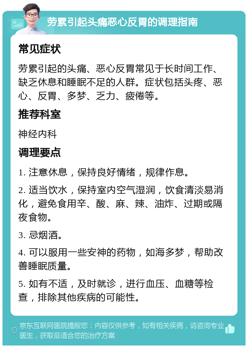 劳累引起头痛恶心反胃的调理指南 常见症状 劳累引起的头痛、恶心反胃常见于长时间工作、缺乏休息和睡眠不足的人群。症状包括头疼、恶心、反胃、多梦、乏力、疲倦等。 推荐科室 神经内科 调理要点 1. 注意休息，保持良好情绪，规律作息。 2. 适当饮水，保持室内空气湿润，饮食清淡易消化，避免食用辛、酸、麻、辣、油炸、过期或隔夜食物。 3. 忌烟酒。 4. 可以服用一些安神的药物，如海多梦，帮助改善睡眠质量。 5. 如有不适，及时就诊，进行血压、血糖等检查，排除其他疾病的可能性。