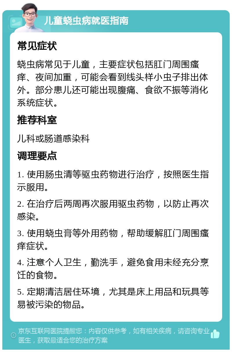 儿童蛲虫病就医指南 常见症状 蛲虫病常见于儿童，主要症状包括肛门周围瘙痒、夜间加重，可能会看到线头样小虫子排出体外。部分患儿还可能出现腹痛、食欲不振等消化系统症状。 推荐科室 儿科或肠道感染科 调理要点 1. 使用肠虫清等驱虫药物进行治疗，按照医生指示服用。 2. 在治疗后两周再次服用驱虫药物，以防止再次感染。 3. 使用蛲虫膏等外用药物，帮助缓解肛门周围瘙痒症状。 4. 注意个人卫生，勤洗手，避免食用未经充分烹饪的食物。 5. 定期清洁居住环境，尤其是床上用品和玩具等易被污染的物品。