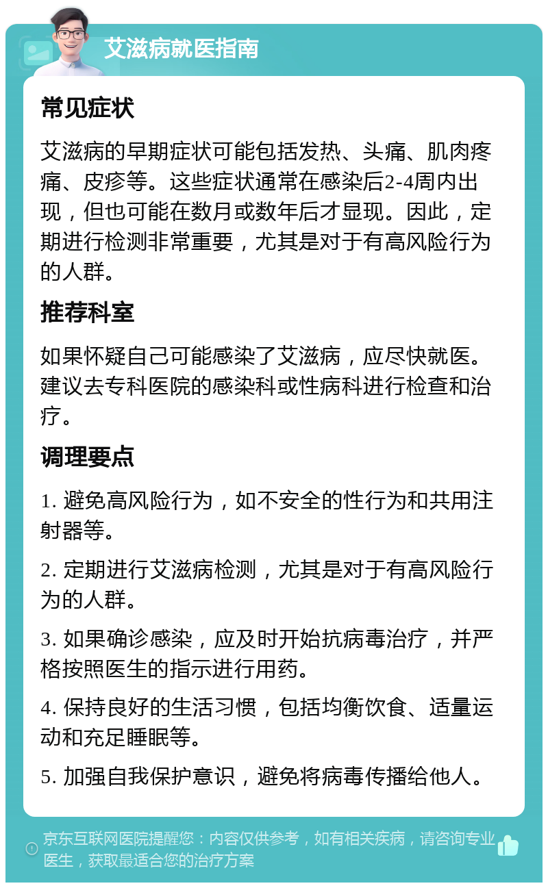 艾滋病就医指南 常见症状 艾滋病的早期症状可能包括发热、头痛、肌肉疼痛、皮疹等。这些症状通常在感染后2-4周内出现，但也可能在数月或数年后才显现。因此，定期进行检测非常重要，尤其是对于有高风险行为的人群。 推荐科室 如果怀疑自己可能感染了艾滋病，应尽快就医。建议去专科医院的感染科或性病科进行检查和治疗。 调理要点 1. 避免高风险行为，如不安全的性行为和共用注射器等。 2. 定期进行艾滋病检测，尤其是对于有高风险行为的人群。 3. 如果确诊感染，应及时开始抗病毒治疗，并严格按照医生的指示进行用药。 4. 保持良好的生活习惯，包括均衡饮食、适量运动和充足睡眠等。 5. 加强自我保护意识，避免将病毒传播给他人。