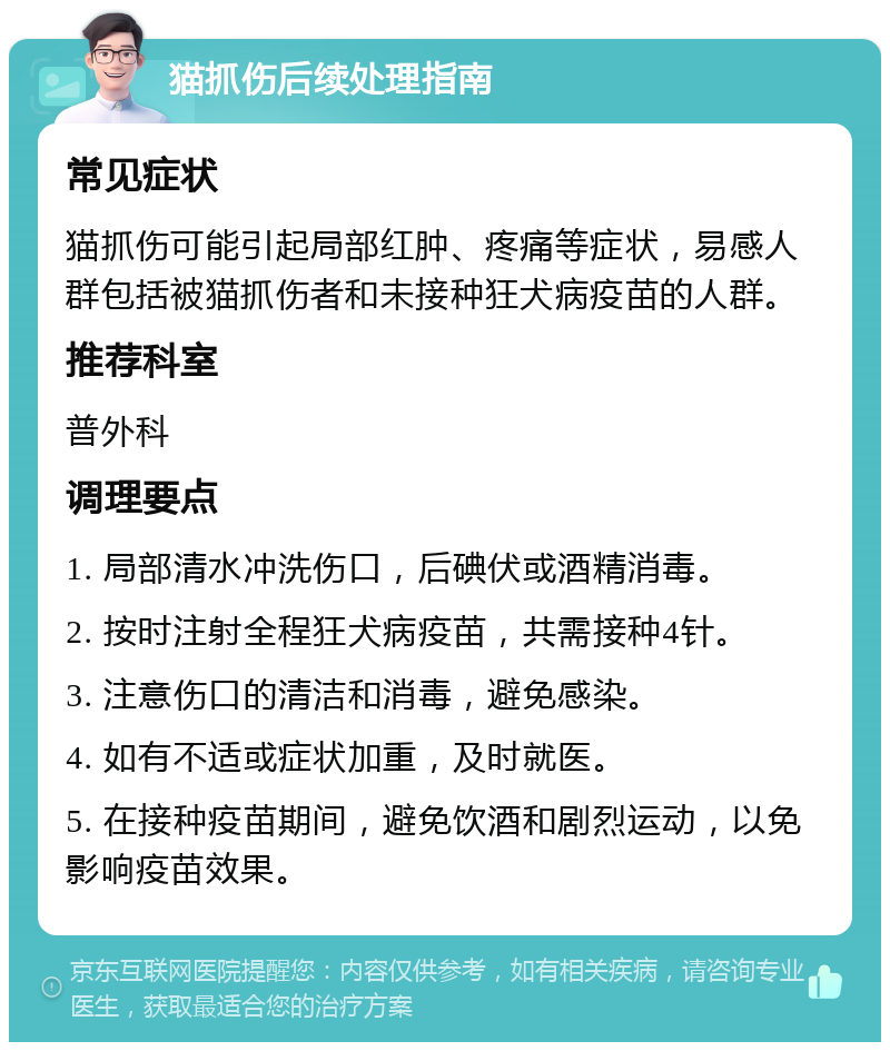 猫抓伤后续处理指南 常见症状 猫抓伤可能引起局部红肿、疼痛等症状，易感人群包括被猫抓伤者和未接种狂犬病疫苗的人群。 推荐科室 普外科 调理要点 1. 局部清水冲洗伤口，后碘伏或酒精消毒。 2. 按时注射全程狂犬病疫苗，共需接种4针。 3. 注意伤口的清洁和消毒，避免感染。 4. 如有不适或症状加重，及时就医。 5. 在接种疫苗期间，避免饮酒和剧烈运动，以免影响疫苗效果。